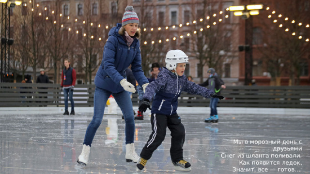 Мы в морозный день с друзьями Снег из шланга поливали. Как появится ледок, Значит, все — готов.... (каток)