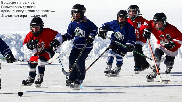 Во дворе с утра игра,  Разыгралась детвора.  Крики: “шайбу!”, “мимо!”, “бей!” —  Значит там игра – …( хоккей )