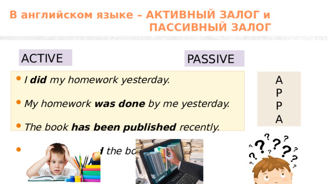 В английском языке – АКТИВНЫЙ ЗАЛОГ и  ПАССИВНЫЙ ЗАЛОГ ACTIVE PASSIVE I  did  my homework yesterday. My homework  was done  by me yesterday. The book has been published recently. They published the book last week. A P  P  A