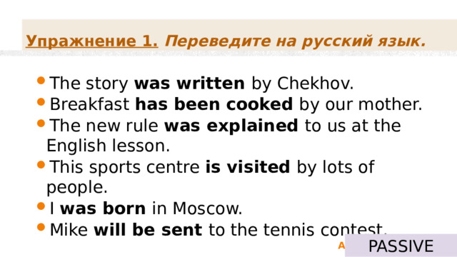 Упражнение 1.   Переведите на русский язык. The story was written by Chekhov. Breakfast has been cooked by our mother. The new rule was explained to us at the English lesson. This sports centre is visited by lots of people. I was born in Moscow. Mike will be sent to the tennis contest. PASSIVE