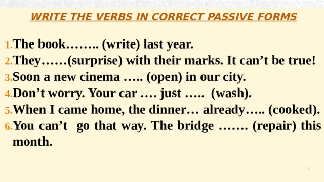 WRITE THE VERBS IN CORRECT PASSIVE FORMS  The book…….. (write) last year. They……(surprise) with their marks. It can’t be true! Soon a new cinema ….. (open) in our city. Don’t worry. Your car …. just ….. (wash). When I came home, the dinner… already….. (cooked). You can’t go that way. The bridge ……. (repair) this month.