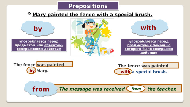 Prepositions Mary painted the fence with a special brush. with by употребляется перед предметом или объектом, совершившим действие употребляется перед предметом, с помощью которого было совершено действие The fence was painted by Mary. The fence was painted with a special brush. from The message was received the teacher. from
