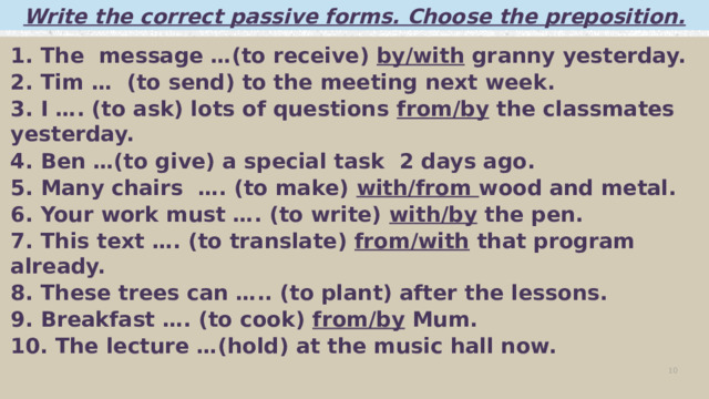 Write the correct passive forms. Choose the preposition. 1. The message …(to receive) by/with granny yesterday. 2. Tim … (to send) to the meeting next week. 3. I …. (to ask) lots of questions from/by the classmates yesterday. 4. Ben …(to give) a special task 2 days ago. 5. Many chairs …. (to make) with/from wood and metal. 6. Your work must …. (to write) with/by the pen. 7. This text …. (to translate) from/with that program already. 8. These trees can ….. (to plant) after the lessons. 9. Breakfast …. (to cook) from/by Mum. 10. The lecture …(hold) at the music hall now.   Добавить изображение