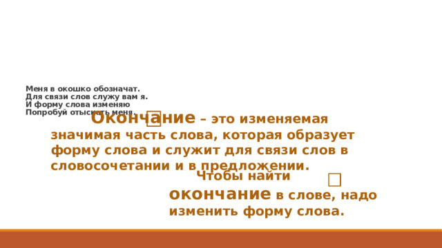 Меня в окошко обозначат.  Для связи слов служу вам я.  И форму слова изменяю  Попробуй отыскать меня.     Окончание – это изменяемая значимая часть слова, которая образует форму слова и служит для связи слов в словосочетании и в предложении.  Чтобы найти окончание в слове, надо изменить форму слова.