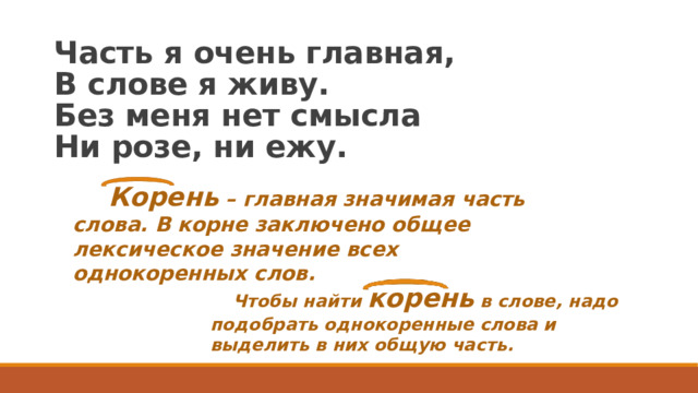 Часть я очень главная,  В слове я живу.  Без меня нет смысла  Ни розе, ни ежу.  Корень – главная значимая часть слова. В корне заключено общее лексическое значение всех однокоренных слов.   Чтобы найти корень в слове, надо подобрать однокоренные слова и выделить в них общую часть.