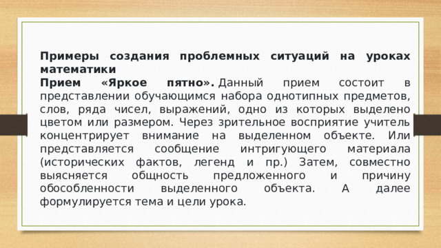 Примеры создания проблемных ситуаций на уроках математики Прием «Яркое пятно».  Данный прием состоит в представлении обучающимся набора однотипных предметов, слов, ряда чисел, выражений, одно из которых выделено цветом или размером. Через зрительное восприятие учитель концентрирует внимание на выделенном объекте. Или представляется сообщение интригующего материала (исторических фактов, легенд и пр.) Затем, совместно выясняется общность предложенного и причину обособленности выделенного объекта. А далее формулируется тема и цели урока.