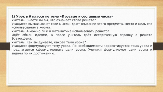 1) Урок в 6 классе по теме «Простые и составные числа» Учитель. Знаете ли вы, что означает слово решето? Учащиеся высказывают свои мысли, дают описание этого предмета, место и цель его использования в жизни. Учитель. А можно ли и в математике использовать решето? Идёт обмен идеями, а после учитель даёт историческую справку о решете Эратосфена. Учитель. Как вы думаете, какова тема урока? Учащиеся формулируют тему урока. По необходимости корректируется тема урока и предлагается сформулировать цели урока. Ученики формулируют цели урока и задачи по их достижению.