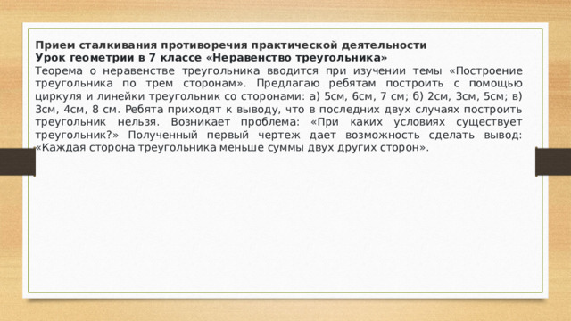 Прием сталкивания противоречия практической деятельности Урок геометрии в 7 классе «Неравенство треугольника» Теорема о неравенстве треугольника вводится при изучении темы «Построение треугольника по трем сторонам». Предлагаю ребятам построить с помощью циркуля и линейки треугольник со сторонами: а) 5см, 6см, 7 см; б) 2см, 3см, 5см; в) 3см, 4см, 8 см. Ребята приходят к выводу, что в последних двух случаях построить треугольник нельзя. Возникает проблема: «При каких условиях существует треугольник?» Полученный первый чертеж дает возможность сделать вывод: «Каждая сторона треугольника меньше суммы двух других сторон».