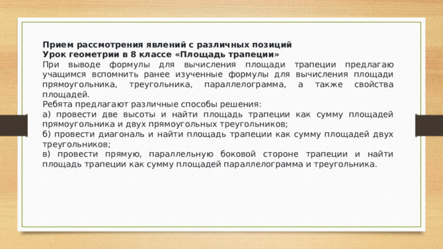 Прием рассмотрения явлений с различных позиций Урок геометрии в 8 классе «Площадь трапеции» При выводе формулы для вычисления площади трапеции предлагаю учащимся вспомнить ранее изученные формулы для вычисления площади прямоугольника, треугольника, параллелограмма, а также свойства площадей. Ребята предлагают различные способы решения: а) провести две высоты и найти площадь трапеции как сумму площадей прямоугольника и двух прямоугольных треугольников; б) провести диагональ и найти площадь трапеции как сумму площадей двух треугольников; в) провести прямую, параллельную боковой стороне трапеции и найти площадь трапеции как сумму площадей параллелограмма и треугольника.