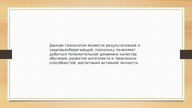Данная технология является результативной и здоровьесберегающей, поскольку позволяет добиться положительной динамики качества обучения, развития интеллекта и творческих способностей, воспитания активной личности.
