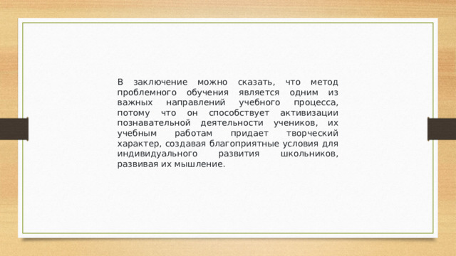 В заключение можно сказать, что метод проблемного обучения является одним из важных направлений учебного процесса, потому что он способствует активизации познавательной деятельности учеников, их учебным работам придает творческий характер, создавая благоприятные условия для индивидуального развития школьников, развивая их мышление.
