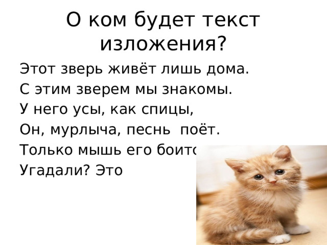 О ком будет текст изложения? Этот зверь живёт лишь дома. С этим зверем мы знакомы. У него усы, как спицы, Он, мурлыча, песнь поёт. Только мышь его боится. Угадали? Это