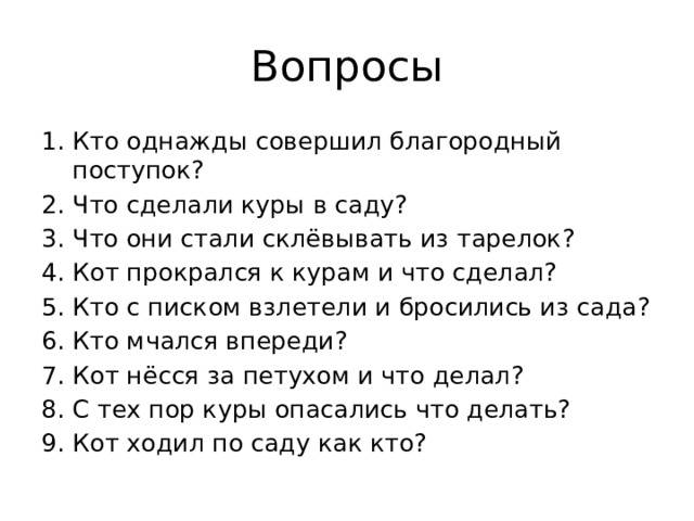 Вопросы Кто однажды совершил благородный поступок? 2. Что сделали куры в саду? 3. Что они стали склёвывать из тарелок? 4. Кот прокрался к курам и что сделал? 5. Кто с писком взлетели и бросились из сада? 6. Кто мчался впереди? 7. Кот нёсся за петухом и что делал? 8. С тех пор куры опасались что делать? 9. Кот ходил по саду как кто?