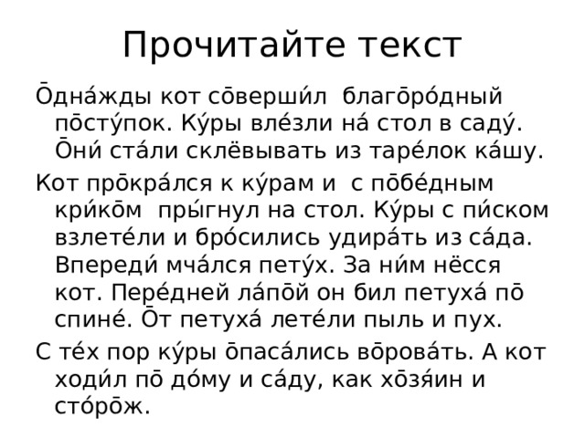 Прочитайте текст О̄дна́жды кот со̄верши́л благо̄ро́дный по̄сту́пок. Ку́ры вле́зли на́ стол в саду́. О̄ни́ ста́ли склёвывать из таре́лок ка́шу. Кот про̄кра́лся к ку́рам и с по̄бе́дным кри́ко̄м пры́гнул на стол. Ку́ры с пи́ском взлете́ли и бро́сились удира́ть из са́да. Впереди́ мча́лся пету́х. За ни́м нёсся кот. Пере́дней ла́по̄й он бил петуха́ по̄ спине́. О̄т петуха́ лете́ли пыль и пух. С те́х пор ку́ры о̄паса́лись во̄рова́ть. А кот ходи́л по̄ до́му и са́ду, как хо̄зя́ин и сто́ро̄ж.