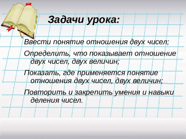 Задачи урока: Ввести понятие отношения двух чисел; Определить, что показывает отношение двух чисел, двух величин; Показать, где применяется понятие отношения двух чисел, двух величин; Повторить и закрепить умения и навыки деления чисел.