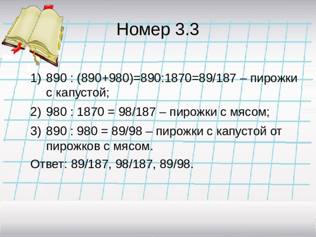 Номер 3.3 890 : (890+980)=890:1870=89/187 – пирожки с капустой; 980 : 1870 = 98/187 – пирожки с мясом; 890 : 980 = 89/98 – пирожки с капустой от пирожков с мясом. 890 : (890+980)=890:1870=89/187 – пирожки с капустой; 980 : 1870 = 98/187 – пирожки с мясом; 890 : 980 = 89/98 – пирожки с капустой от пирожков с мясом. Ответ: 89/187, 98/187, 89/98.
