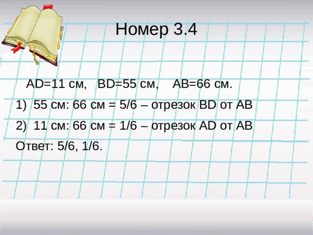 Номер 3.4  AD=11 см, BD=55 см, AB=66 см. 55 см: 66 см = 5/6 – отрезок BD от АВ 11 см: 66 см = 1/6 – отрезок AD от АВ Ответ: 5/6, 1/6.