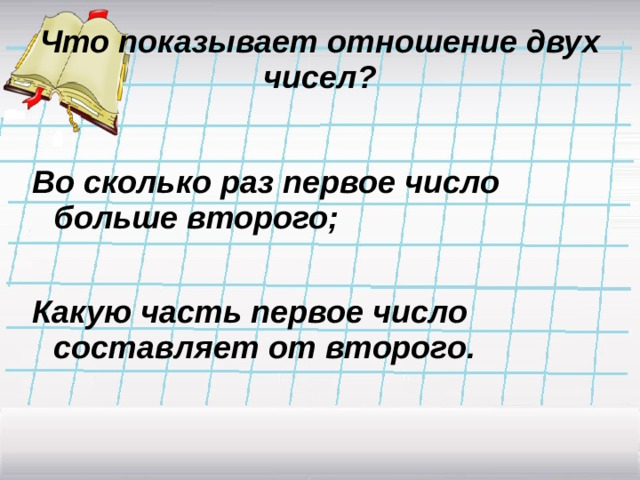 Что показывает отношение двух чисел?  Во сколько раз первое число больше второго;  Какую часть первое число составляет от второго.