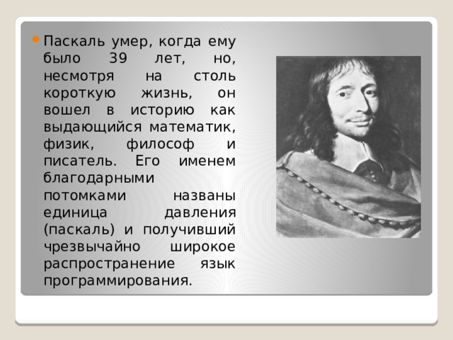 Паскаль умер, когда ему было 39 лет, но, несмотря на столь короткую жизнь, он вошел в историю как выдающийся математик, физик, философ и писатель. Его именем благодарными потомками названы единица давления (паскаль) и получивший чрезвычайно широкое распространение язык программирования.