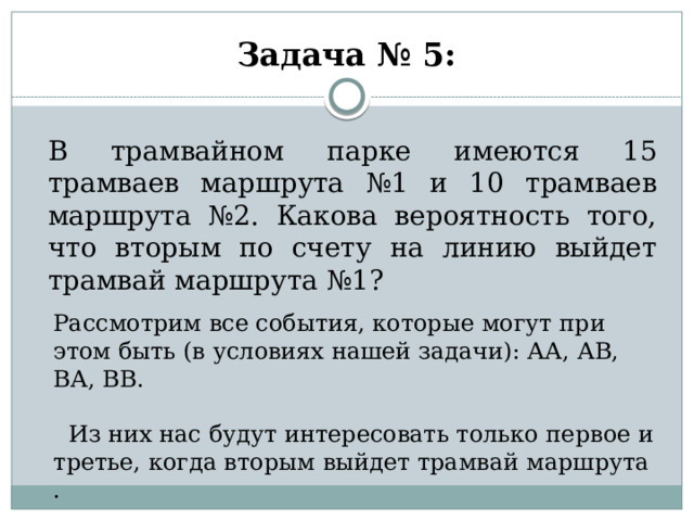 Задача № 5:  В трамвайном парке имеются 15 трамваев маршрута №1 и 10 трамваев маршрута №2. Какова вероятность того, что вторым по счету на линию выйдет трамвай маршрута №1? Рассмотрим все события, которые могут при этом быть (в условиях нашей задачи): АА, АВ, ВА, ВВ.  Из них нас будут интересовать только первое и третье, когда вторым выйдет трамвай маршрута .