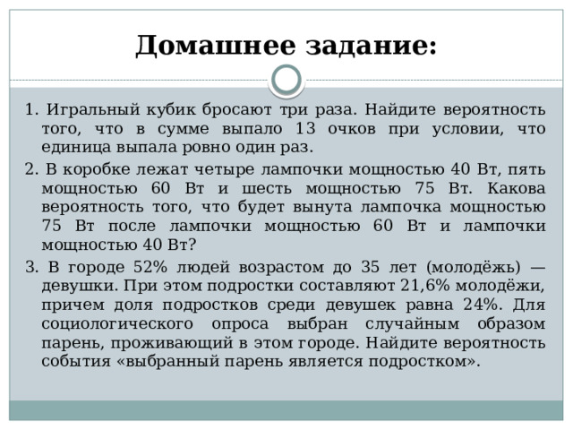 Домашнее задание: 1. Игральный кубик бросают три раза. Найдите вероятность того, что в сумме выпало 13 очков при условии, что единица выпала ровно один раз. 2. В коробке лежат четыре лампочки мощностью 40 Вт, пять мощностью 60 Вт и шесть мощностью 75 Вт. Какова вероятность того, что будет вынута лампочка мощностью 75 Вт после лампочки мощностью 60 Вт и лампочки мощностью 40 Вт? 3. В городе 52% людей возрастом до 35 лет (молодёжь) — девушки. При этом подростки составляют 21,6% молодёжи, причем доля подростков среди девушек равна 24%. Для социологического опроса выбран случайным образом парень, проживающий в этом городе. Найдите вероятность события «выбранный парень является подростком».