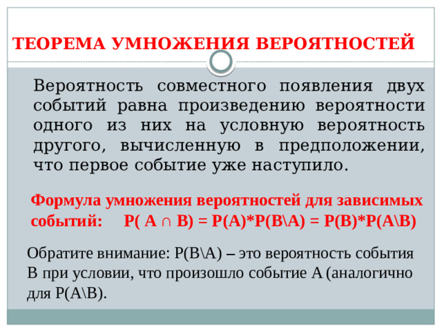 ТЕОРЕМА УМНОЖЕНИЯ ВЕРОЯТНОСТЕЙ  Вероятность совместного появления двух событий равна произведению вероятности одного из них на условную вероятность другого, вычисленную в предположении, что первое событие уже наступило. Формула умножения вероятностей для зависимых событий:  Р( A ∩ B) = Р(А)*Р(В\А) = Р(В)*Р(А\В) Обратите внимание: Р(В\А) – это  вероятность события B при условии, что произошло событие A (аналогично для Р(А\В).