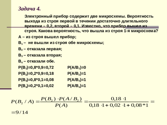 Задача 4.  Электронный прибор содержит две микросхемы. Вероятность выхода из строя первой в течении достаточно длительного времени – 0,2, второй – 0,1. Известно, что прибор вышел из строя. Какова вероятность, что вышла из строя 1-я микросхема? А – из строя вышел прибор; В 1 – не вышли из строя обе микросхемы; В 2 – отказала первая; В 3 – отказала вторая; В 4 – отказали обе. Р(В 1 )=0,8*0,9=0,72 Р(А/В 1 )=0 Р(В 2 )=0,2*0,9=0,18 Р(А/В 2 )=1 Р(В 3 )=0,8*0,1=0,08 Р(А/В 3 )=1 Р(В 4 )=0,2*0,1=0,02 Р(А/В 4 )=1