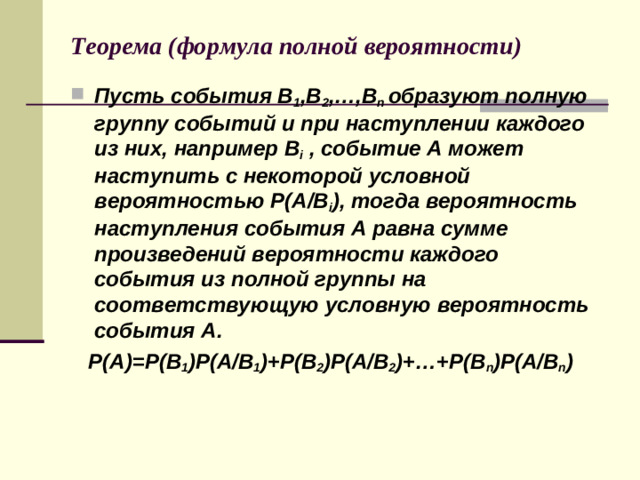 Теорема (формула полной вероятности) Пусть события В 1 ,В 2 ,…,В n  образуют полную группу событий и при наступлении каждого из них, например  В i , событие А может наступить с некоторой условной вероятностью Р(А/В i ), тогда вероятность наступления события А равна сумме произведений вероятности каждого события из полной группы на соответствующую условную вероятность события А.  Р(А)=Р(В 1 )Р(А/В 1 )+Р(В 2 )Р(А/В 2 )+…+Р(В n ) Р(А/В n )