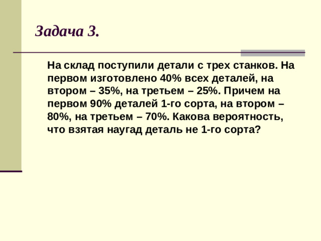 Задача 3.  На склад поступили детали с трех станков. На первом изготовлено 40% всех деталей, на втором – 35%, на третьем – 25%. Причем на первом 90% деталей 1-го сорта, на втором – 80%, на третьем – 70%. Какова вероятность, что взятая наугад деталь не 1-го сорта?
