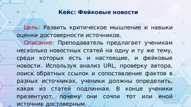 Кейс : Фейковые новости Цель: Развить критическое мышление и навыки оценки достоверности источников. Описание: Преподаватель предлагает ученикам несколько новостных статей на одну и ту же тему, среди которых есть и настоящие, и фейковые новости. Используя анализ URL, проверку автора, поиск обратных ссылок и сопоставление фактов в разных источниках, ученики должны определить, какая из статей подлинная. В конце ученики презентуют, почему они сочли тот или иной источник достоверным.