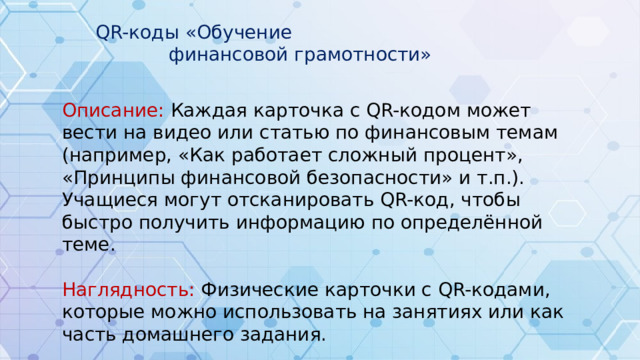 QR-коды «Обучение финансовой грамотности» Описание: Каждая карточка с QR-кодом может вести на видео или статью по финансовым темам (например, «Как работает сложный процент», «Принципы финансовой безопасности» и т.п.). Учащиеся могут отсканировать QR-код, чтобы быстро получить информацию по определённой теме. Наглядность: Физические карточки с QR-кодами, которые можно использовать на занятиях или как часть домашнего задания.