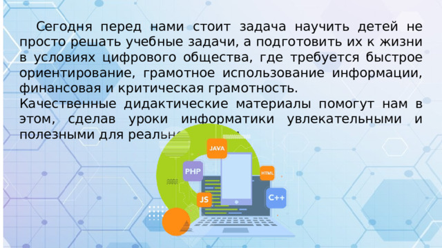 Сегодня перед нами стоит задача научить детей не просто решать учебные задачи, а подготовить их к жизни в условиях цифрового общества, где требуется быстрое ориентирование, грамотное использование информации, финансовая и критическая грамотность. Качественные дидактические материалы помогут нам в этом, сделав уроки информатики увлекательными и полезными для реальной жизни.