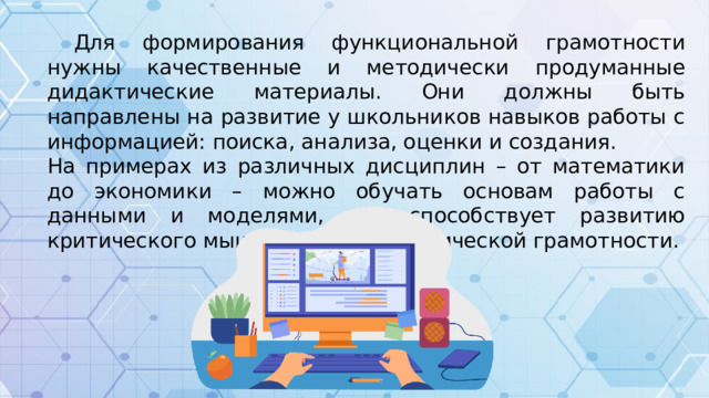Для формирования функциональной грамотности нужны качественные и методически продуманные дидактические материалы. Они должны быть направлены на развитие у школьников навыков работы с информацией: поиска, анализа, оценки и создания. На примерах из различных дисциплин – от математики до экономики – можно обучать основам работы с данными и моделями, что способствует развитию критического мышления и математической грамотности.