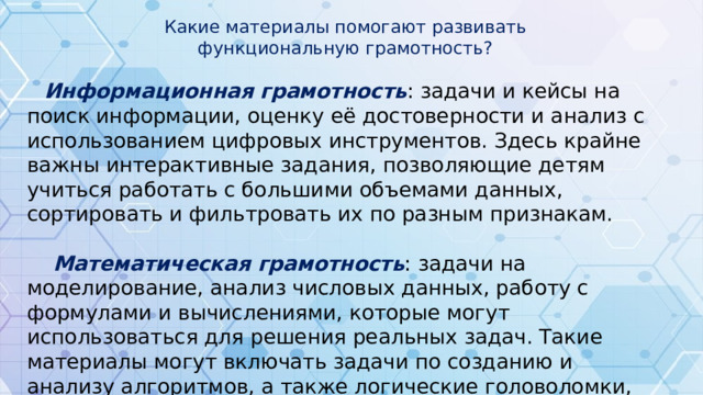 Какие материалы помогают развивать функциональную грамотность?  Информационная  грамотность : задачи и кейсы на поиск информации, оценку её достоверности и анализ с использованием цифровых инструментов. Здесь крайне важны интерактивные задания, позволяющие детям учиться работать с большими объемами данных, сортировать и фильтровать их по разным признакам.  Математическая грамотность : задачи на моделирование, анализ числовых данных, работу с формулами и вычислениями, которые могут использоваться для решения реальных задач. Такие материалы могут включать задачи по созданию и анализу алгоритмов, а также логические головоломки, направленные на развитие аналитических способностей.