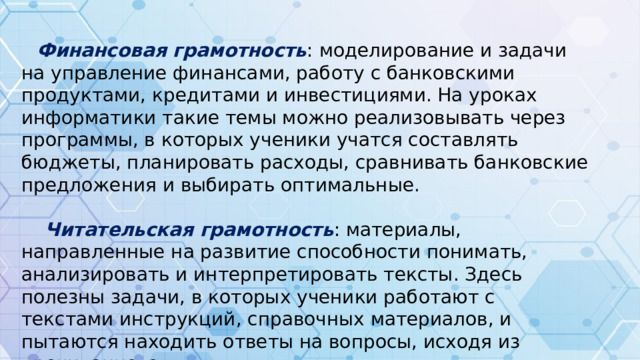 Финансовая грамотность : моделирование и задачи на управление финансами, работу с банковскими продуктами, кредитами и инвестициями. На уроках информатики такие темы можно реализовывать через программы, в которых ученики учатся составлять бюджеты, планировать расходы, сравнивать банковские предложения и выбирать оптимальные.  Читательская грамотность : материалы, направленные на развитие способности понимать, анализировать и интерпретировать тексты. Здесь полезны задачи, в которых ученики работают с текстами инструкций, справочных материалов, и пытаются находить ответы на вопросы, исходя из прочитанного.