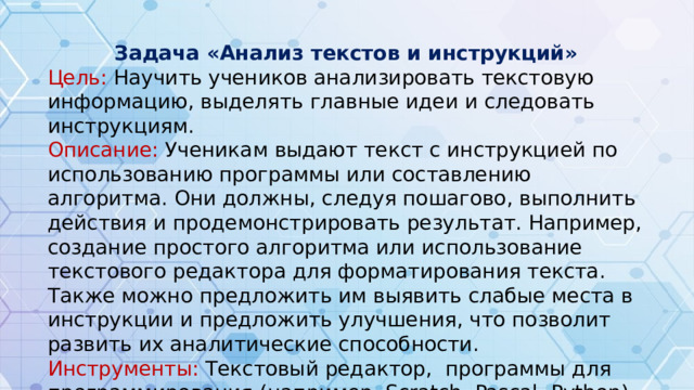 Задача «Анализ текстов и инструкций» Цель: Научить учеников анализировать текстовую информацию, выделять главные идеи и следовать инструкциям. Описание: Ученикам выдают текст с инструкцией по использованию программы или составлению алгоритма. Они должны, следуя пошагово, выполнить действия и продемонстрировать результат. Например, создание простого алгоритма или использование текстового редактора для форматирования текста. Также можно предложить им выявить слабые места в инструкции и предложить улучшения, что позволит развить их аналитические способности. Инструменты: Текстовый редактор, программы для программирования (например, Scratch, Pascal, Python).
