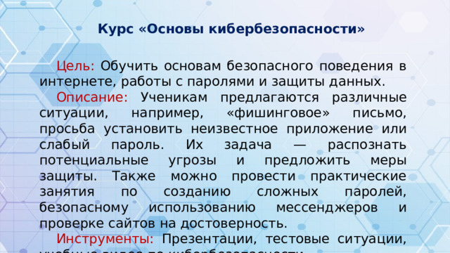 Курс «Основы кибербезопасности»  Цель: Обучить основам безопасного поведения в интернете, работы с паролями и защиты данных. Описание: Ученикам предлагаются различные ситуации, например, «фишинговое» письмо, просьба установить неизвестное приложение или слабый пароль. Их задача — распознать потенциальные угрозы и предложить меры защиты. Также можно провести практические занятия по созданию сложных паролей, безопасному использованию мессенджеров и проверке сайтов на достоверность. Инструменты: Презентации, тестовые ситуации, учебные видео по кибербезопасности.