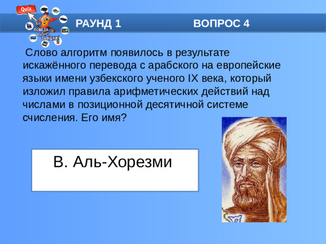 РАУНД 1 ВОПРОС 4  Слово алгоритм появилось в результате искажённого перевода с арабского на европейские языки имени узбекского ученого IX века, который изложил правила арифметических действий над числами в позиционной десятичной системе счисления. Его имя? B. Аль-Хорезми