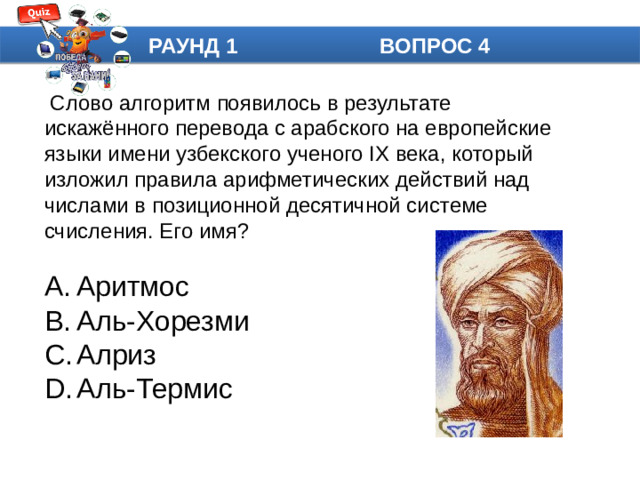 РАУНД 1 ВОПРОС 4  Слово алгоритм появилось в результате искажённого перевода с арабского на европейские языки имени узбекского ученого IX века, который изложил правила арифметических действий над числами в позиционной десятичной системе счисления. Его имя?