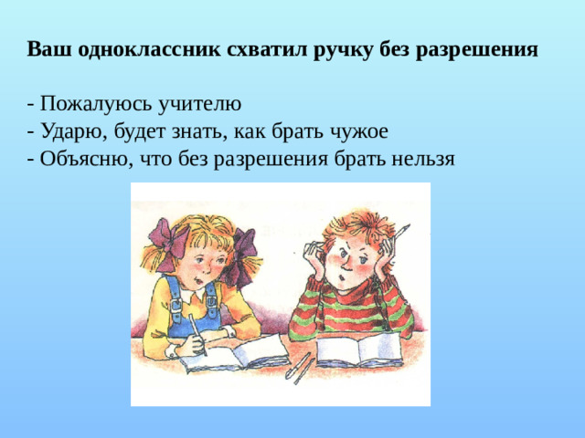Ваш одноклассник схватил ручку без разрешения - Пожалуюсь учителю - Ударю, будет знать, как брать чужое - Объясню, что без разрешения брать нельзя