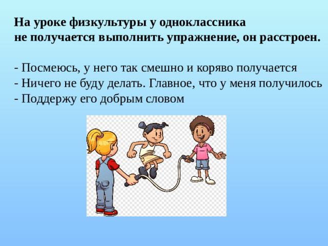 На уроке физкультуры у одноклассника не получается выполнить упражнение, он расстроен. - Посмеюсь, у него так смешно и коряво получается - Ничего не буду делать. Главное, что у меня получилось - Поддержу его добрым словом