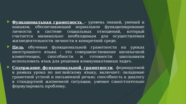 Функциональная грамотность – уровень знаний, умений и навыков, обеспечивающий нормальное функционирование личности в системе социальных отношений, который считается минимально необходимым для осуществления жизнедеятельности личности в конкретной среде. Цель обучения функциональной грамотности на уроках иностранного языка – это совершенствование иноязычной компетенции, способности и готовности школьников использовать язык для решения коммуникативных задач. Содержание функциональной грамотности