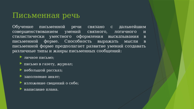 Письменная речь   Обучение письменной речи связано с дальнейшим совершенствованием умений связного, логичного и стилистически уместного оформления высказывания в письменной форме. Способность выражать мысли в письменной форме предполагает развитие умений создавать различные типы и жанры письменных сообщений: