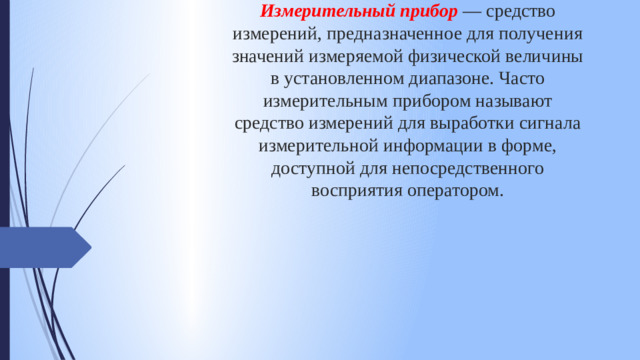 Измерительный прибор — средство измерений, предназначенное для получения значений измеряемой физической величины в установленном диапазоне. Часто измерительным прибором называют средство измерений для выработки сигнала измерительной информации в форме, доступной для непосредственного восприятия оператором.