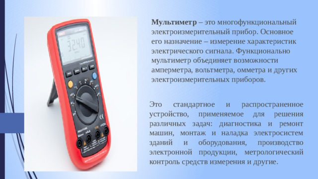 Мультиметр  – это многофункциональный электроизмерительный прибор. Основное его назначение – измерение характеристик электрического сигнала. Функционально мультиметр объединяет возможности амперметра, вольтметра, омметра и других электроизмерительных приборов. Это стандартное и распространенное устройство, применяемое для решения различных задач: диагностика и ремонт машин, монтаж и наладка электросистем зданий и оборудования, производство электронной продукции, метрологический контроль средств измерения и другие.