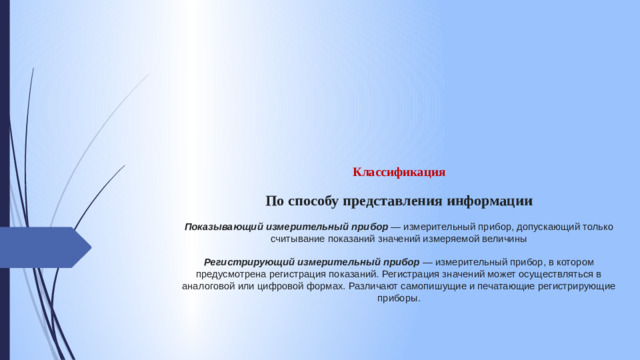 Классификация   По способу представления информации   Показывающий измерительный прибор  — измерительный прибор, допускающий только считывание показаний значений измеряемой величины   Регистрирующий измерительный прибор  — измерительный прибор, в котором предусмотрена регистрация показаний. Регистрация значений может осуществляться в аналоговой или цифровой формах. Различают самопишущие и печатающие регистрирующие приборы.