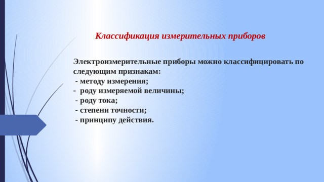 Классификация измерительных приборов Электроизмерительные приборы можно классифицировать по следующим признакам:  - методу измерения;  - роду измеряемой величины;  - роду тока;  - степени точности;  - принципу действия.