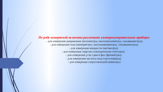 По роду измеряемой величины различают электроизмерительные приборы:  - для измерения напряжения (вольтметры, милливольтметры, гальванометры);  - для измерения тока (амперметры, миллиамперметры, гальванометры);  - для измерения мощности (ваттметры);  - для измерения энергии (электрические счетчики);  - для измерения угла сдвига фаз (фазометры);  - для измерения частоты тока (частотомеры);  - для измерения сопротивлений (омметры)