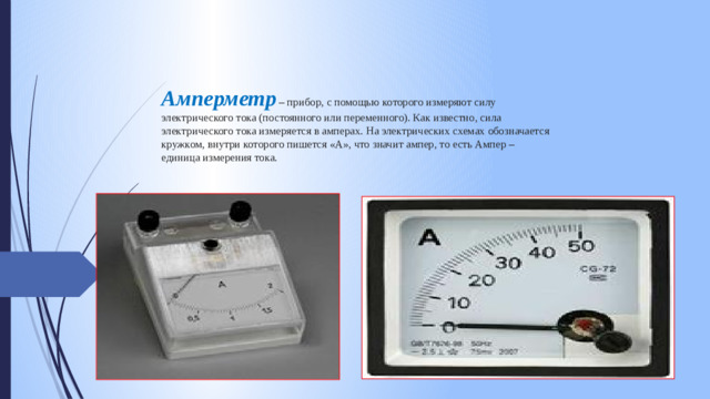 Амперметр – прибор, с помощью которого измеряют силу электрического тока (постоянного или переменного). Как известно, сила электрического тока измеряется в амперах. На электрических схемах обозначается кружком, внутри которого пишется «А», что значит ампер, то есть Ампер – единица измерения тока.