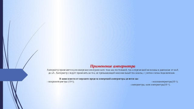 Применение амперметра  Амперметр применяется для измерения электрического тока как постоянной, так и переменной величины в диапазоне от мкА до кА. Амперметр следует применять на ток, не превышающий максимальный ток шкалы, с учетом схемы подключения.     В зависимости от верхнего предела измерений амперметры делятся на:   - микроамперметры (10 -6 ); - миллиамперметры(10 -3 ); - амперметры, кило амперметры(10 +3 ).